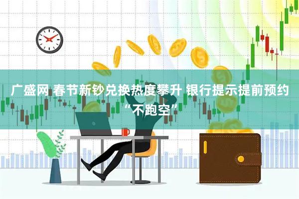 广盛网 春节新钞兑换热度攀升 银行提示提前预约“不跑空”